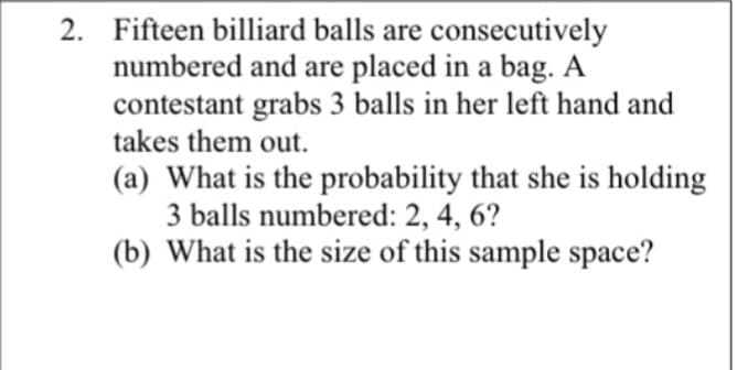 2. Fifteen billiard balls are consecutively
numbered and are placed in a bag. A
contestant grabs 3 balls in her left hand and
takes them out.
(a) What is the probability that she is holding
3 balls numbered: 2, 4, 6?
(b) What is the size of this sample space?

