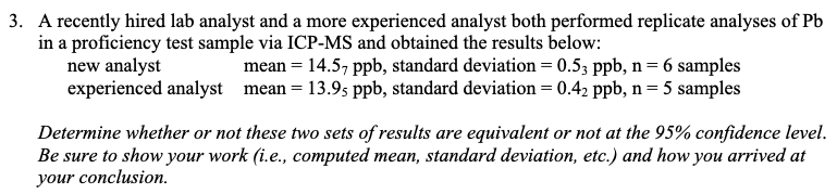 3. A recently hired lab analyst and a more experienced analyst both performed replicate analyses of Pb
in a proficiency test sample via ICP-MS and obtained the results below:
new analyst
experienced analyst
mean = 14.57 ppb, standard deviation = 0.53 ppb, n = 6 samples
mean = 13.95 ppb, standard deviation = 0.42 ppb, n = 5 samples
Determine whether or not these two sets of results are equivalent or not at the 95% confidence level.
Be sure to show your work (i.e., computed mean, standard deviation, etc.) and how you arrived at
your conclusion.