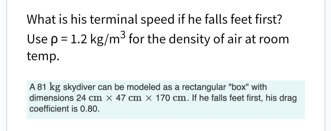 What is his terminal speed if he falls feet first?
Use p = 1.2 kg/m³ for the density of air at room
temp.
A 81 kg skydiver can be modeled as a rectangular "box" with
dimensions 24 cm x 47 cm x 170 cm. If he falls feet first, his drag
coefficient is 0.80.