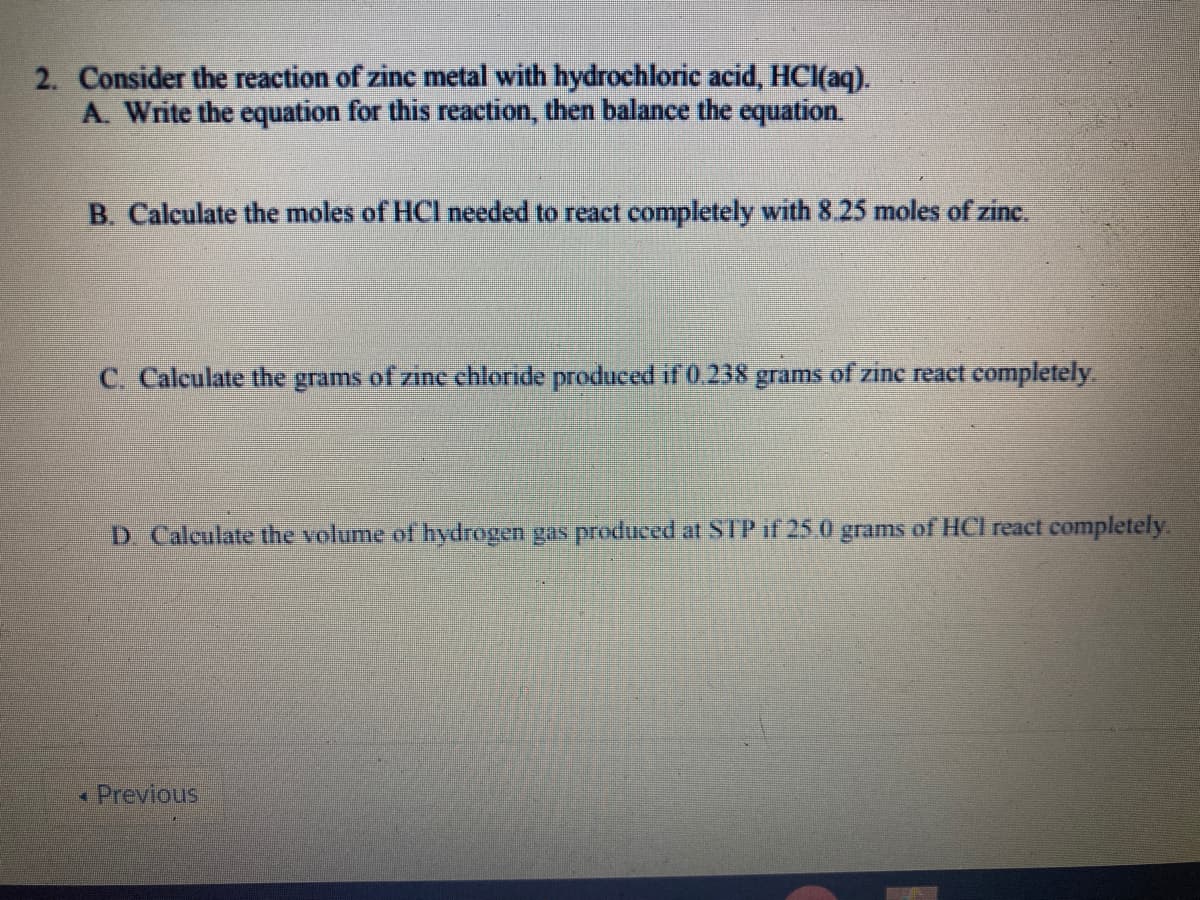 2. Consider the reaction of zinc metal with hydrochloric acid, HCl(aq).
A. Write the equation for this reaction, then balance the equation.
B Calculate the moles of HCl needed to react completely with 8.25 moles of zine.
C. Calculate the grams of zinc chloride produced if 0.238 grams of zine react completely.
D Calculate the volume of hydrogen gas produced at STP if 25.0 grams of HCI react completely.
« Previous
