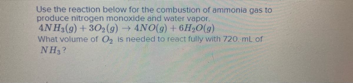 Use the reaction below for the combustion of ammonia gas to
produce nitrogen monoxide and water vapor.
4NH3(9) + 302(g)
What volume of O, is needed to react fully with 720 mL of
NH3?
→ 4NO(g) + 6H»O(g)
