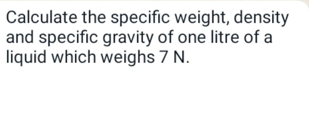 Calculate the specific weight, density
and specific gravity of one litre of a
liquid which weighs 7 N.
