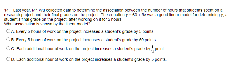 14. Last year, Mr. Wu collected data to determine the association between the number of hours that students spent on a
research project and their final grades on the project. The equation y = 60 + 5x was a good linear model for determining y, a
student's final grade on the project, after working on it for x hours.
What association is shown by the linear model?
OA. Every 5 hours of work on the project increases a student's grade by 5 points.
OB. Every 5 hours of work on the project increases a student's grade by 60 points.
OC. Each additional hour of work on the project increases a student's grade by point.
OD. Each additional hour of work on the project increases a student's grade by 5 points.
