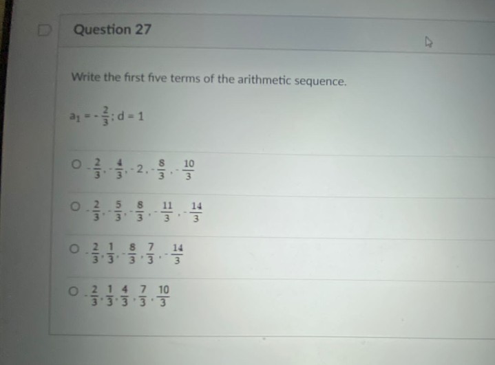 D
Question 27
Write the first five terms of the arithmetic sequence.
d = 1
0.2
10
2.
3
5 8
11
14
3 3' 3
--
8 7
14
3333
O2 1
0.214 7 10
33333
