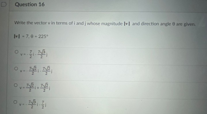 D
Question 16
Write the vector v in terms ofi and j whose magnitude Iv] and direction angle 0 are given.
Ivl = 7, e = 225°
V = -
V =
V =
