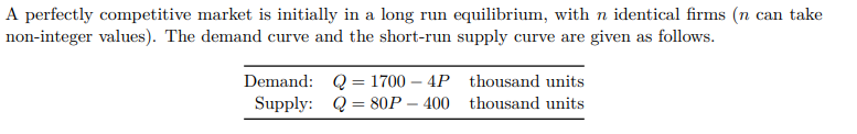 A perfectly competitive market is initially in a long run equilibrium, with n identical firms (n can take
non-integer values). The demand curve and the short-run supply curve are given as follows.
Demand: Q = 1700-4P
80P-400
Supply: Q
thousand units
thousand units