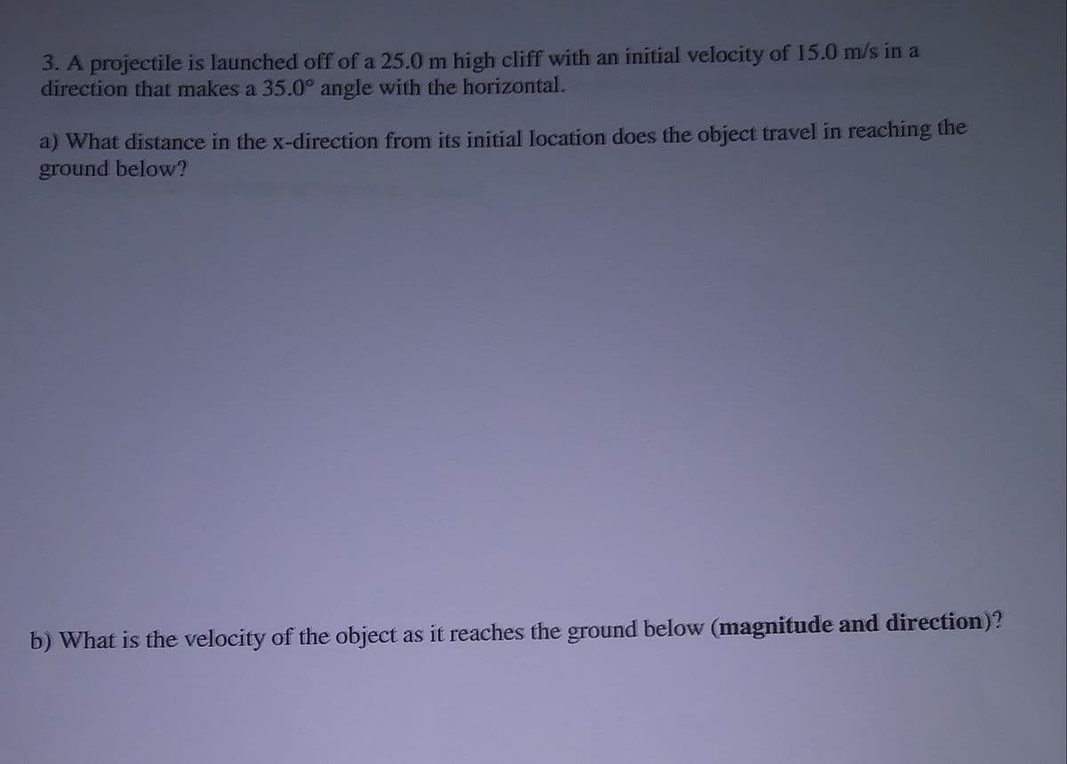 3. A projectile is launched off of a 25.0 m high cliff with an initial velocity of 15.0 m/s in a
direction that makes a 35.0° angle with the horizontal.
a) What distance in the x-direction from its initial location does the object travel in reaching the
ground below?
b) What is the velocity of the object as it reaches the ground below (magnitude and direction)?
