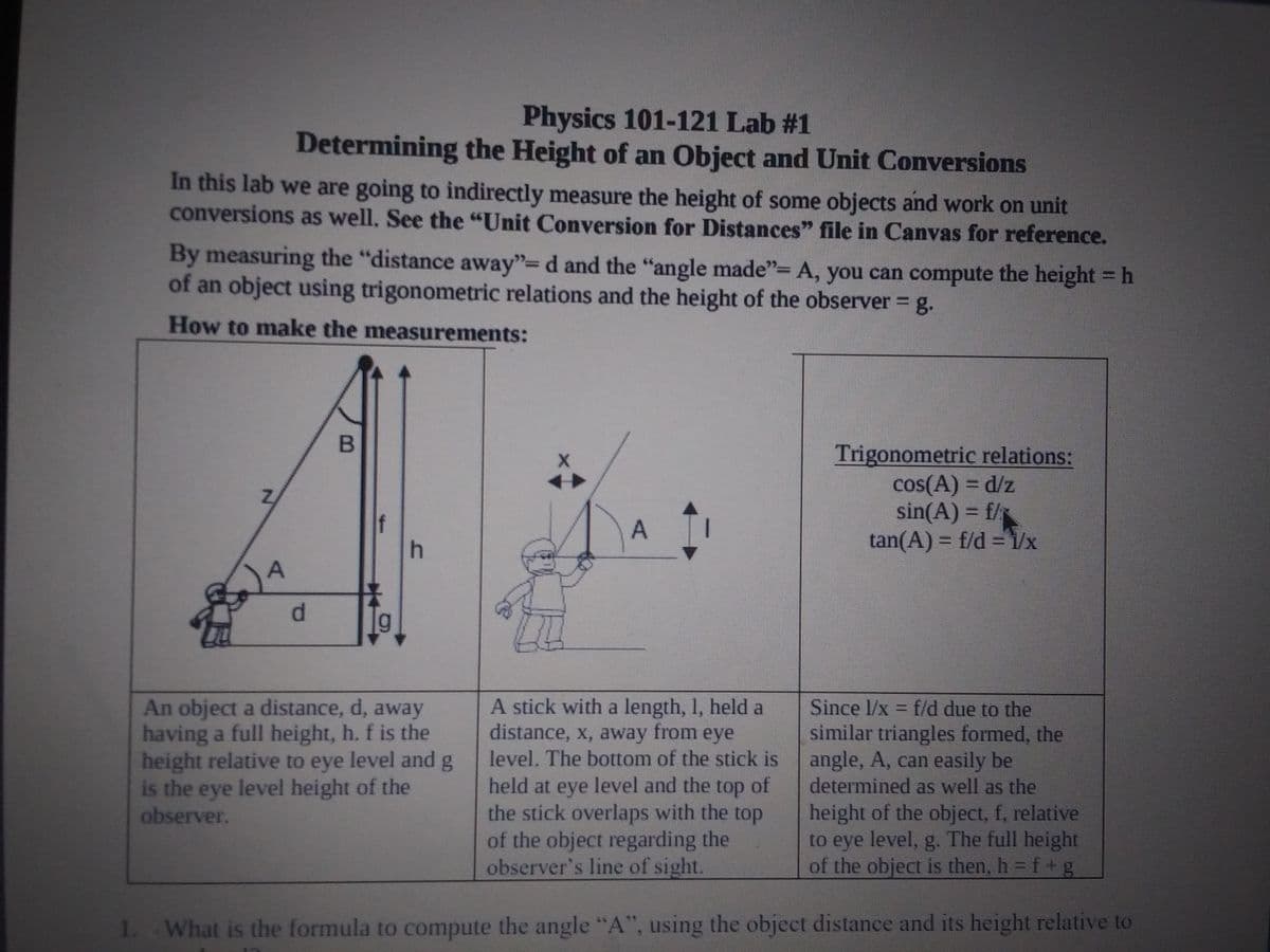 Physics 101-121 Lab #1
Determining the Height of an Object and Unit Conversions
In this lab we are going to indirectly measure the height of some objects and work on unit
conversions as well. See the "Unit Conversion for Distances" file in Canvas for reference.
By measuring the "distance away"=d and the "angle made"= A, you can compute the height = h
of an object using trigonometric relations and the height of the observer = g.
How to make the measurements:
Trigonometric relations:
cos(A) = d/z
sin(A) = f/
tan(A) = f/d =1/x
A
%3D
d.
An object a distance, d, away
having a full height, h. f is the
height relative to eye level and g
is the eye level height of the
observer.
held at eye level and the top of
the stick overlaps with the top
of the object regarding the
observer's line of sight.
A stick with a length, 1, held a
distance, x, away from eye
level, The bottom of the stick is
Since 1/x = f/d due to the
similar triangles formed, the
angle, A, can easily be
determined as well as the
height of the object, f, relative
to eye level, g. The full height
of the object is then, h = f+ g
1. What is the formula to compute the angle "A", using the object distance and its height relative to
