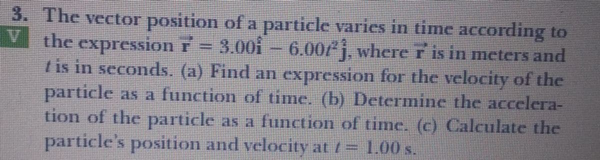 3. The vector position ofa particle varies in time according to
V the expression r = 3.00i – 6.00/j, where r is in meters and
I is in seconds. (a) Find an expression for the velocity of the
particle as a function of time. (b) Determine the accelera-
tion of the particle as a function of time. (c) Calculate the
particle's position and velocity at = 1.00 s.
15
