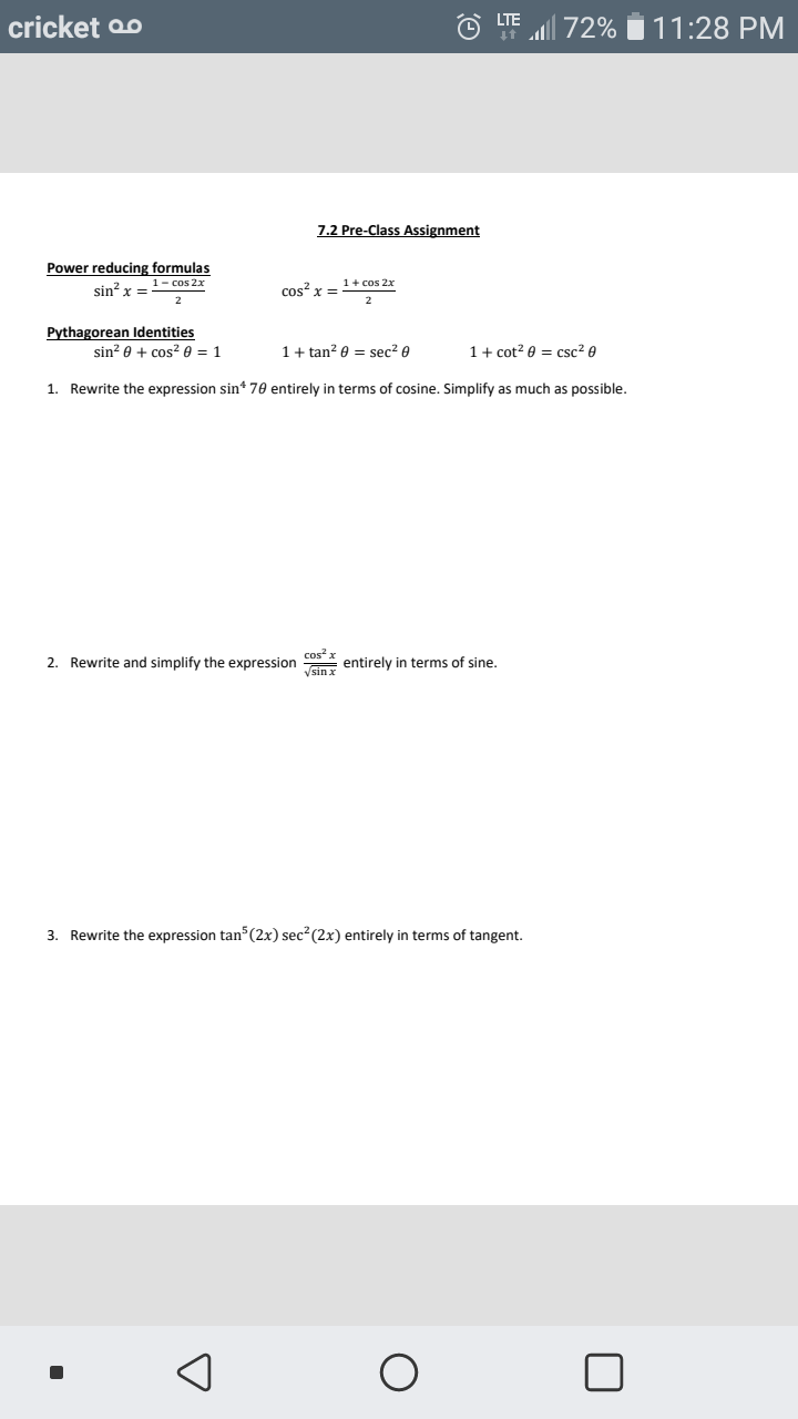 cricket oo
LF l 72% i 11:28 PM
7.2 Pre-Class Assignment
Power reducing formulas
1- cos 2x
1+ cos 2x
sin? x =
cos? x =
Pythagorean ldentities
sin? 0 + cos2 0 = 1
1+ tan? 0 = sec? 0
1+ cot? 0 = csc? e
1. Rewrite the expression sin* 70 entirely in terms of cosine. Simplify as much as possible.
cos x
2. Rewrite and simplify the expression 1 entirely in terms of sine.
Vsin x
3. Rewrite the expression tan (2x) sec (2x) entirely in terms of tangent.
