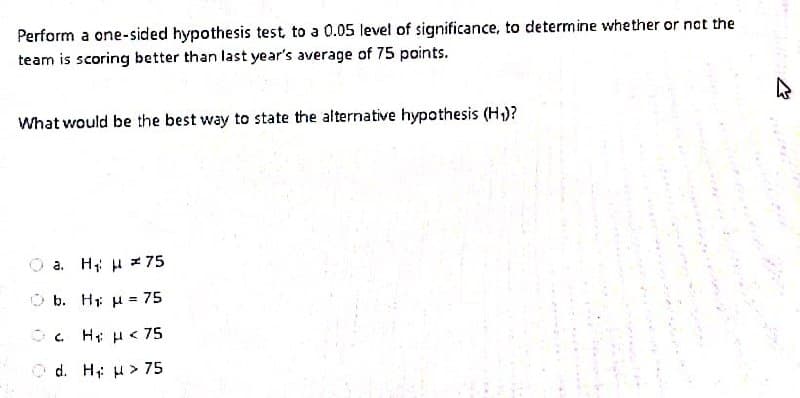 Perform a one-sided hypothesis test, to a 0.05 level of significance, to determine whether or not the
team is scoring better than last year's average of 75 points.
What would be the best way to state the alternative hypothesis (H)?
a. H; H z 75
O b. H u = 75
H: H< 75
O d. H u > 75
