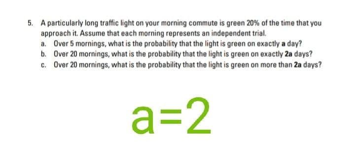 5. A particularly long traffic light on your morning commute is green 20% of the time that you
approach it. Assume that each morning represents an independent trial.
a. Over 5 mornings, what is the probability that the light is green on exactly a day?
b. Over 20 mornings, what is the probability that the light is green on exactly 2a days?
c. Over 20 mornings, what is the probability that the light is green on more than 2a days?
a=2
