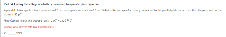 Part F4. Finding the voltage of a battery connected to a parallel plate capacitor
A parallel plate capacitor has a plate area of 6 cm? and a plate separation of 5 mm. What is the voltage of a battery connected to the parallel plate capacitor if the charge stored on the
plates is 32 pC.
Hint: Convert length and area to Sl units; 1pC = 1x10 12 C
Express your answer with two decimal digits.
V=
Volts
