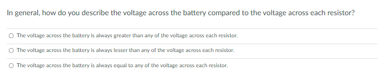 In general, how do you describe the voltage across the battery compared to the voltage across each resistor?
The voltage across the battery is always greater than any of the voltage across each resistor.
O The voltage across the battery is always lesser than any of the voltage across each resistor.
O The voltage across the battery is always equal to any of the voltage across each resistor.

