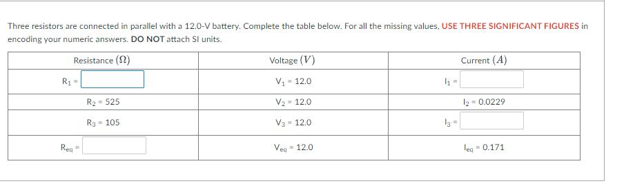 Three resistors are connected in parallel with a 12.0-V battery. Complete the table below. For all the missing values, USE THREE SIGNIFICANT FIGURES in
encoding your numeric answers. DO NOT attach Sl units.
Resistance (2)
Voltage (V)
Current (A)
R1
V1 =
- 12.0
R2
- 525
V2 - 12.0
12
- 0.0229
R3
- 105
V3 - 12.0
I3 =
Reg
Veg
- 12.0
leg
- 0.171
