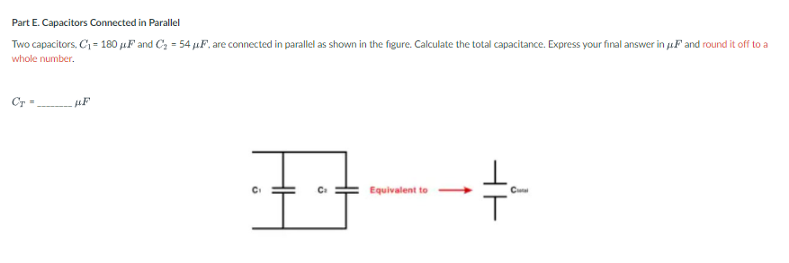 Part E. Capacitors Connected in Parallel
Two capacitors, C = 180 µF and C, = 54 µF, are connected in parallel as shown in the figure. Calculate the total capacitance. Express your final answer in jF and round it off to a
whole number.
Cr =
C
Equivalent to
