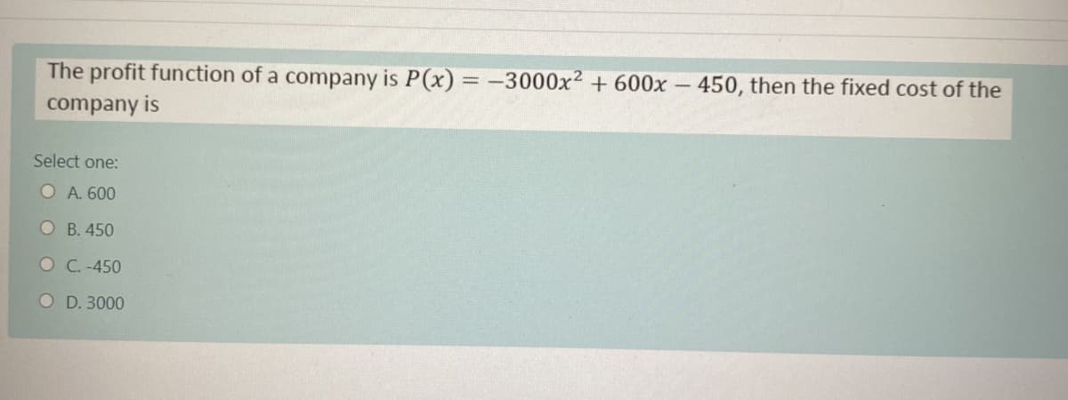 The profit function of a company is P(x) = -3000x² + 600x - 450, then the fixed cost of the
%3D
company is
Select one:
O A. 600
O B. 450
O C. -450
O D. 3000
