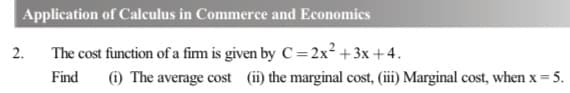 Application of Calculus in Commerce and Economics
The cost function of a fim is given by C=2x² +3x +4.
Find (i) The average cost (ii) the marginal cost, (iii) Marginal cost, when x = 5.
2.
