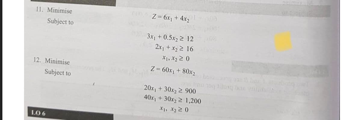 11. Minimise
C00 Z 6x1 + 4x2
Subject to
3x +0.5x22 12
08
2x, + x2 2 16
X1, x2 2 0
12. Minimise
Z = 60x1 + 80x2 ha
Subject to
20x1 + 30x2 2 900
40x1 +30x2 2 1,200
X1, X2 2 0
LO 6
