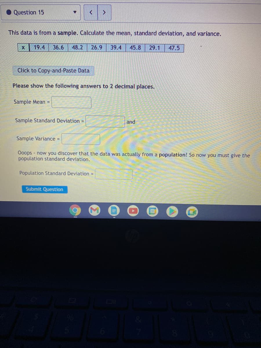 Question 15
This data is from a sample. Calculate the mean, standard deviation, and variance.
19.4
36.6
48.2
26.9
39.4
45.8
29.1
47.5
Click to Copy-and-Paste Data
Please show the following answers to 2 decimal places.
Sample Mean =
Sample Standard Deviation =
and
Sample Variance =
Ooops - now you discover that the data was actually from a population! So now you must give the
population standard deviation.
Population Standard Deviation =
Submit Question
31
