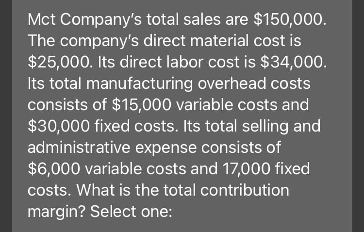 Mct Company's total sales are $150,000.
The company's direct material cost is
$25,000. Its direct labor cost is $34,000.
Its total manufacturing overhead costs
consists of $15,000 variable costs and
$30,000 fixed costs. Its total selling and
administrative expense consists of
$6,000 variable costs and 17,000 fixed
costs. What is the total contribution
margin? Select one:
