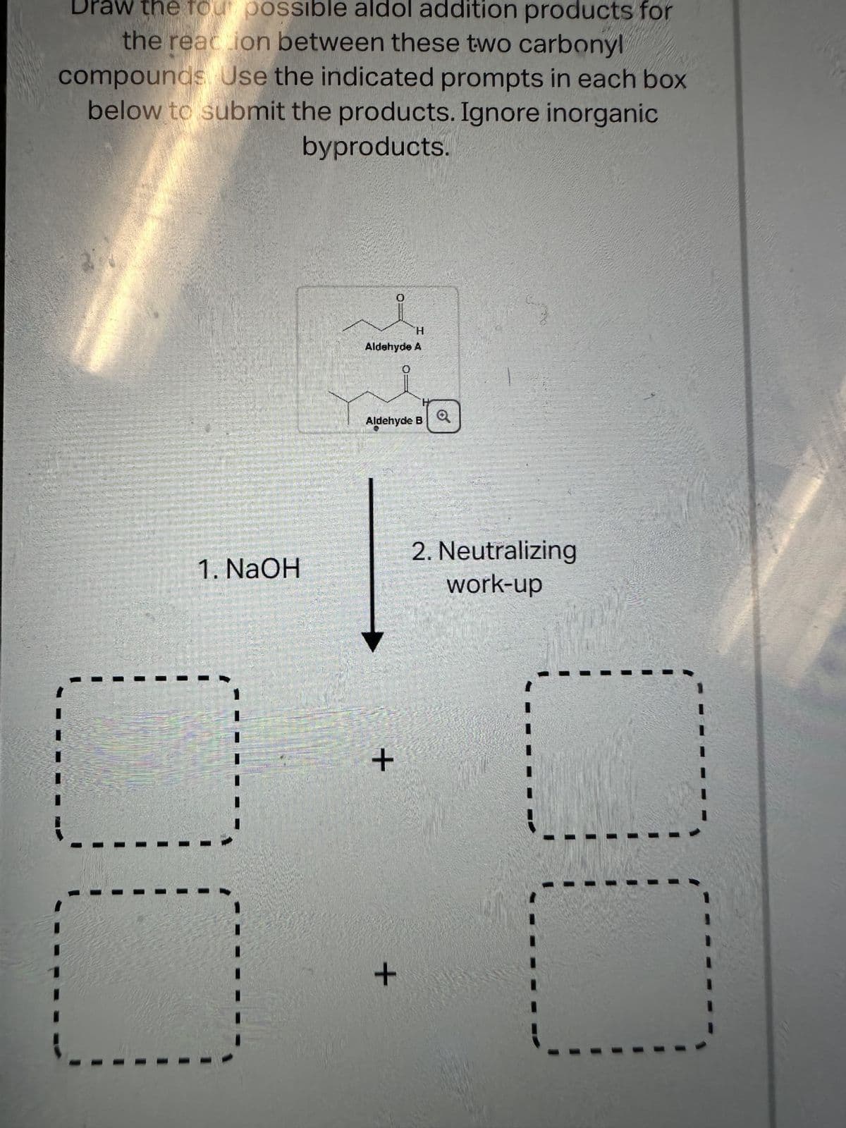 Draw the four possible aldol addition products for
the reaction between these two carbonyl
compounds Use the indicated prompts in each box
below to submit the products. Ignore inorganic
byproducts.
1. NaOH
0
H
Aldehyde A
+
Aldehyde B
0
+
2. Neutralizing
work-up
--