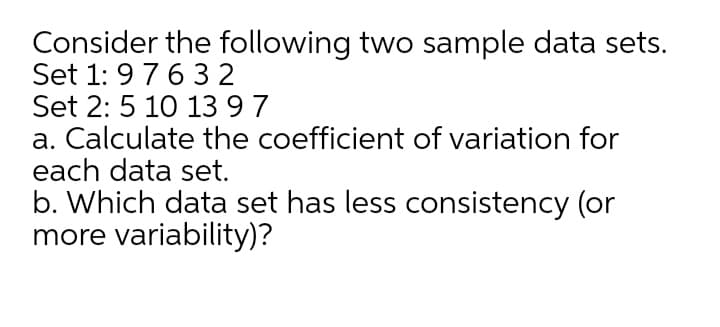 Consider the following two sample data sets.
Set 1: 97632
Set 2: 5 10 13 97
a. Calculate the coefficient of variation for
each data set.
b. Which data set has less consistency (or
more variability)?
