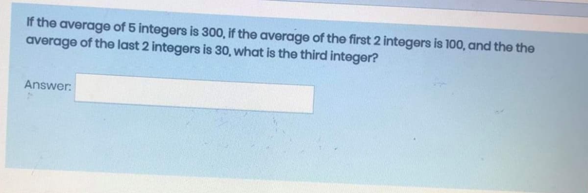 If the average of 5 integers is 300, if the average of the first 2 integers is 100, and the the
average of the last 2 integers is 30, what is the third integer?
Answer:
