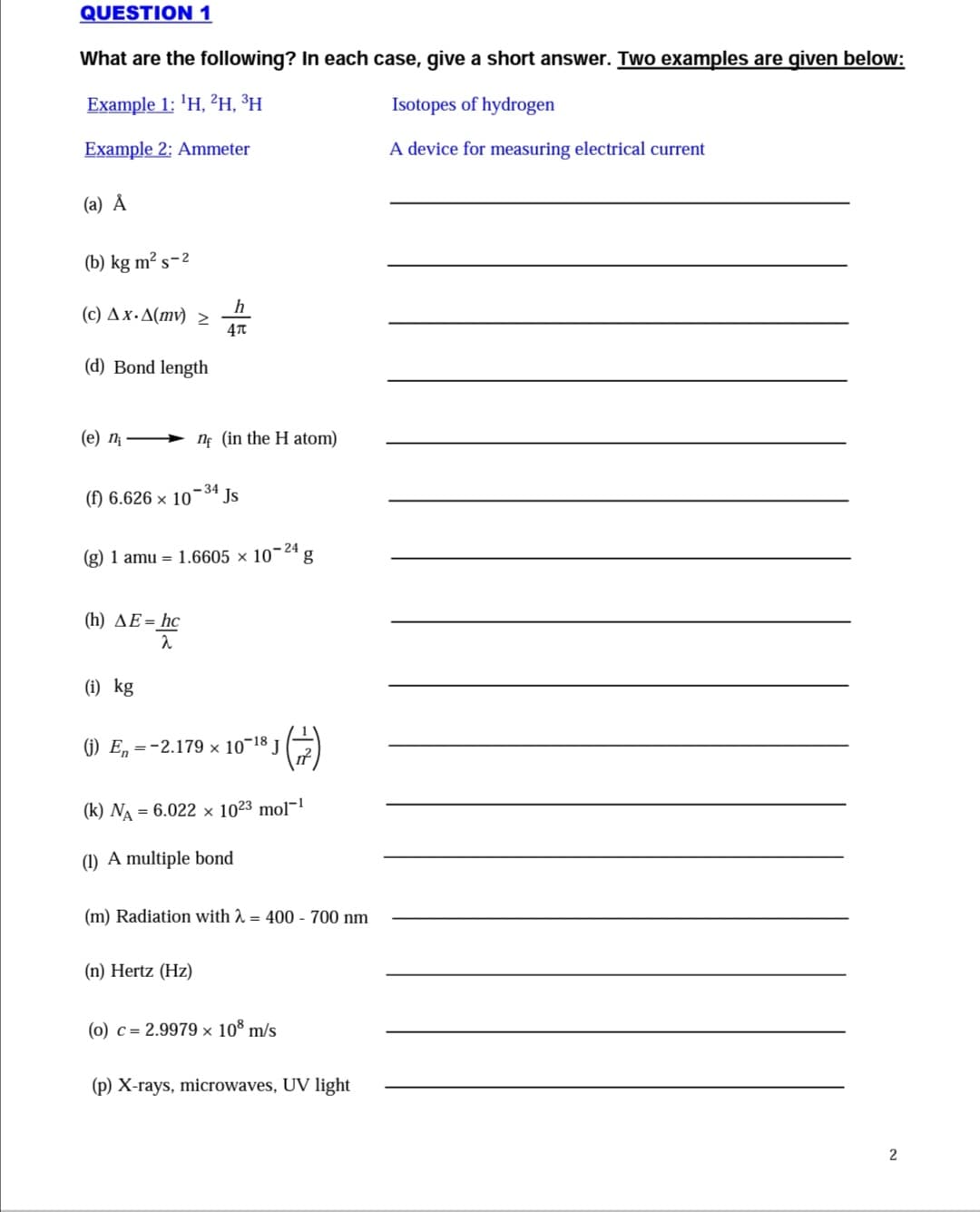 QUESTION 1
What are the following? In each case, give a short answer. Two examples are qiven below:
Example 1: 1Η, 2Η, 3H
Isotopes of hydrogen
Example 2: Ammeter
A device for measuring electrical current
(a) Å
(b) kg m² s-2
h
( c) ΔxΔ(m) >
(d) Bond length
(e) n
ne (in the H atom)
- 34
(f) 6.626 × 10¯ª Js
(g) 1 amu = 1.6605 × 10¬24
(h) AE= hc
(i) kg
(1) E, =-2.179 × 10¬18 J
(k) NA = 6.022 × 10²3 mol¬1
(1) A multiple bond
(m) Radiation with 2 = 400 - 700 nm
(n) Hertz (Hz)
(0) c = 2.9979 × 10º m/s
(p) X-rays, microwaves, UV light
