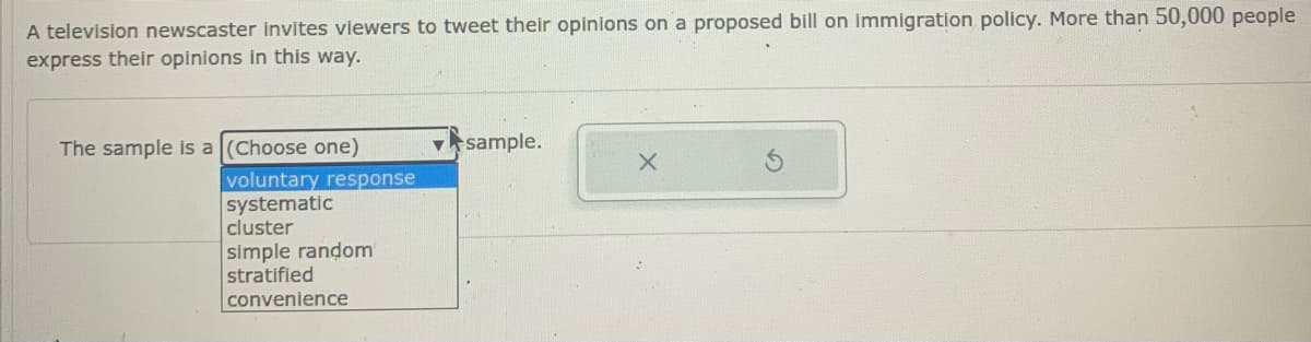 A television newscaster invites viewers to tweet their opinions on a proposed bill on immigration policy. More than 50,000 people
express their opinions in this way.
The sample is a (Choose one)
v sample.
voluntary response
systematic
cluster
simple random
stratified
convenience
