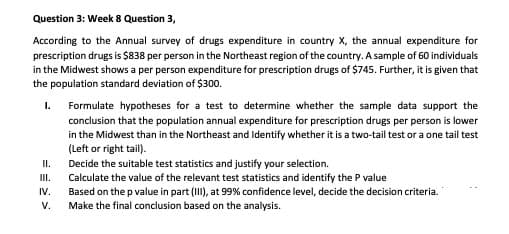 Question 3: Week 8 Question 3,
According to the Annual survey of drugs expenditure in country X, the annual expenditure for
prescription drugs is $838 per person in the Northeast region of the country. A sample of 60 individuals
in the Midwest shows a per person expenditure for prescription drugs of $745. Further, it is given that
the population standard deviation of $300.
Formulate hypotheses for a test to determine whether the sample data support the
conclusion that the population annual expenditure for prescription drugs per person is lower
in the Midwest than in the Northeast and Identify whether it is a two-tail test or a one tail test
(Left or right tail).
Decide the suitable test statistics and justify your selection.
Calculate the value of the relevant test statistics and identify the P value
Based on the p value in part (II), at 99% confidence level, decide the decision criteria.
I.
II.
II.
IV.
V.
Make the final conclusion based on the analysis.
