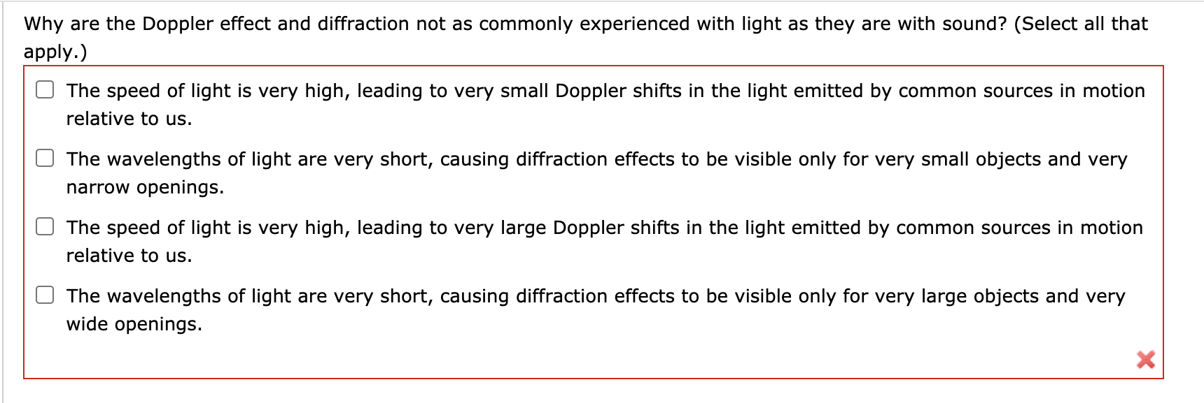 Why are the Doppler effect and diffraction not as commonly experienced with light as they are with sound? (Select all that
apply.)
The speed of light is very high, leading to very small Doppler shifts in the light emitted by common sources in motion
relative to us.
The wavelengths of light are very short, causing diffraction effects to be visible only for very small objects and very
narrow openings.
The speed of light is very high, leading to very large Doppler shifts in the light emitted by common sources in motion
relative to us.
The wavelengths of light are very short, causing diffraction effects to be visible only for very large objects and very
wide openings.
