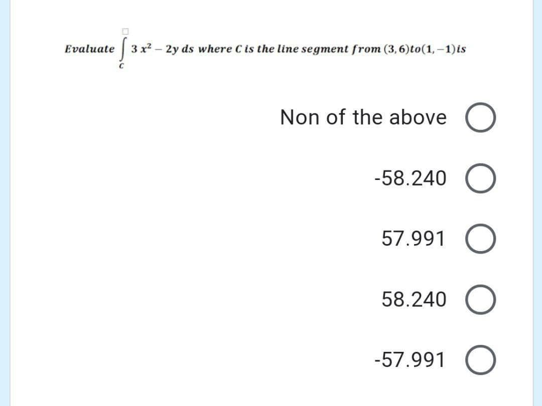 Evaluate
3 x2
- 2y ds where C is the line segment from (3,6)to(1,-1)is
C
Non of the above
-58.240 O
57.991 O
58.240 O
-57.991 O
