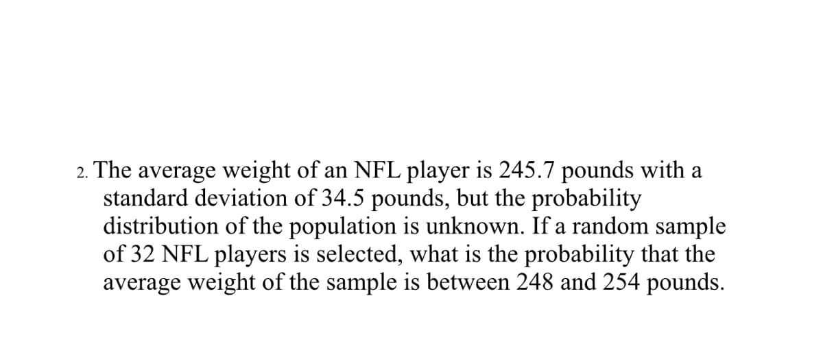 2. The average weight of an NFL player is 245.7 pounds with a
standard deviation of 34.5 pounds, but the probability
distribution of the population is unknown. If a random sample
of 32 NFL players is selected, what is the probability that the
average weight of the sample is between 248 and 254 pounds.

