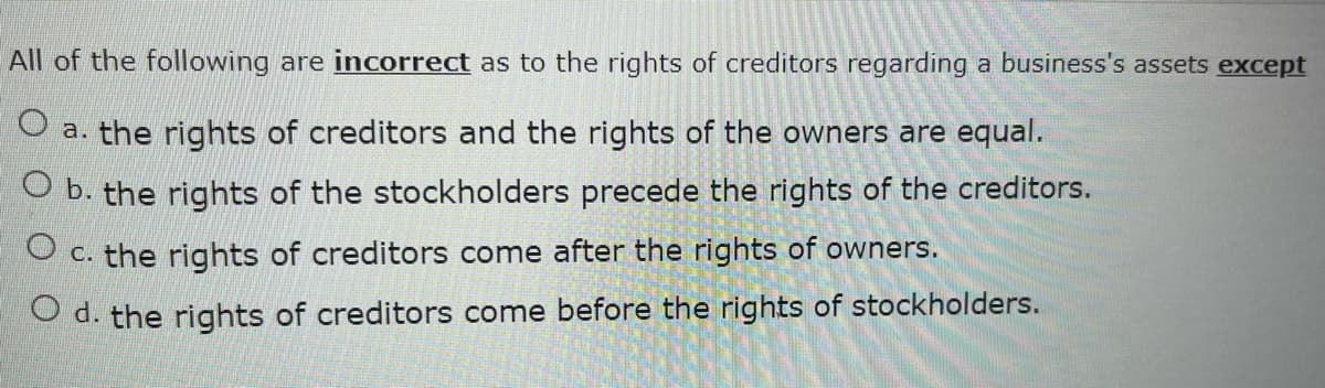 All of the following are incorrect as to the rights of creditors regarding a business's assets except
O a. the rights of creditors and the rights of the owners are equal.
O b. the rights of the stockholders precede the rights of the creditors.
O c. the rights of creditors come after the rights of owners.
O d. the rights of creditors come before the rights of stockholders.