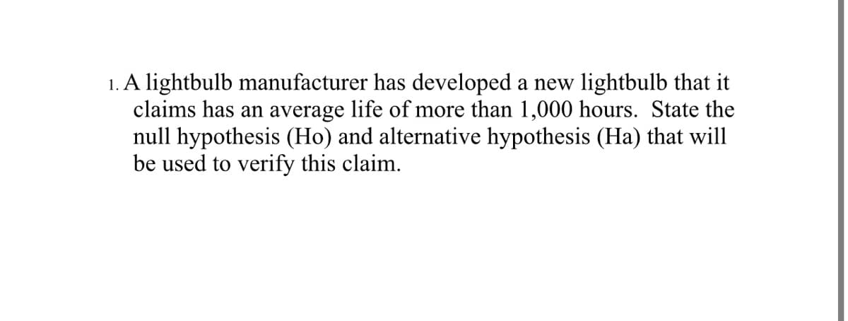 1. A lightbulb manufacturer has developed a new lightbulb that it
claims has an average life of more than 1,000 hours. State the
null hypothesis (Ho) and alternative hypothesis (Ha) that will
be used to verify this claim.
