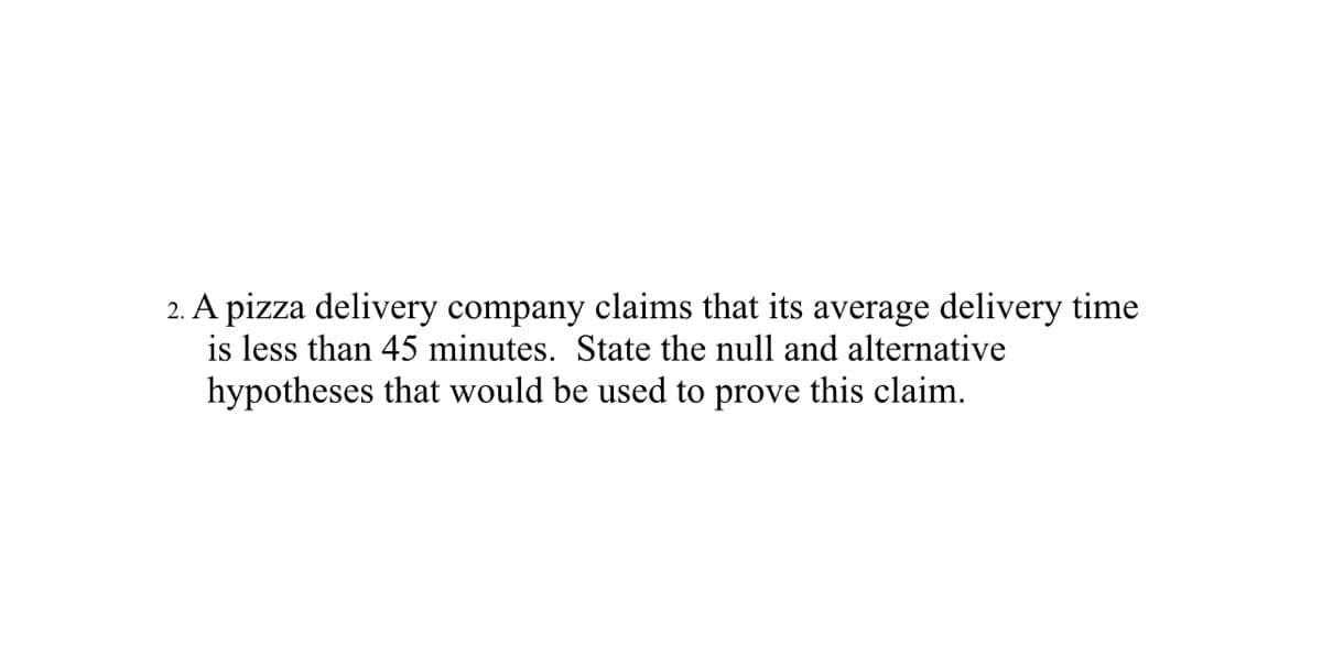 2. A pizza delivery company claims that its average delivery time
is less than 45 minutes. State the null and alternative
hypotheses that would be used to prove this claim.
