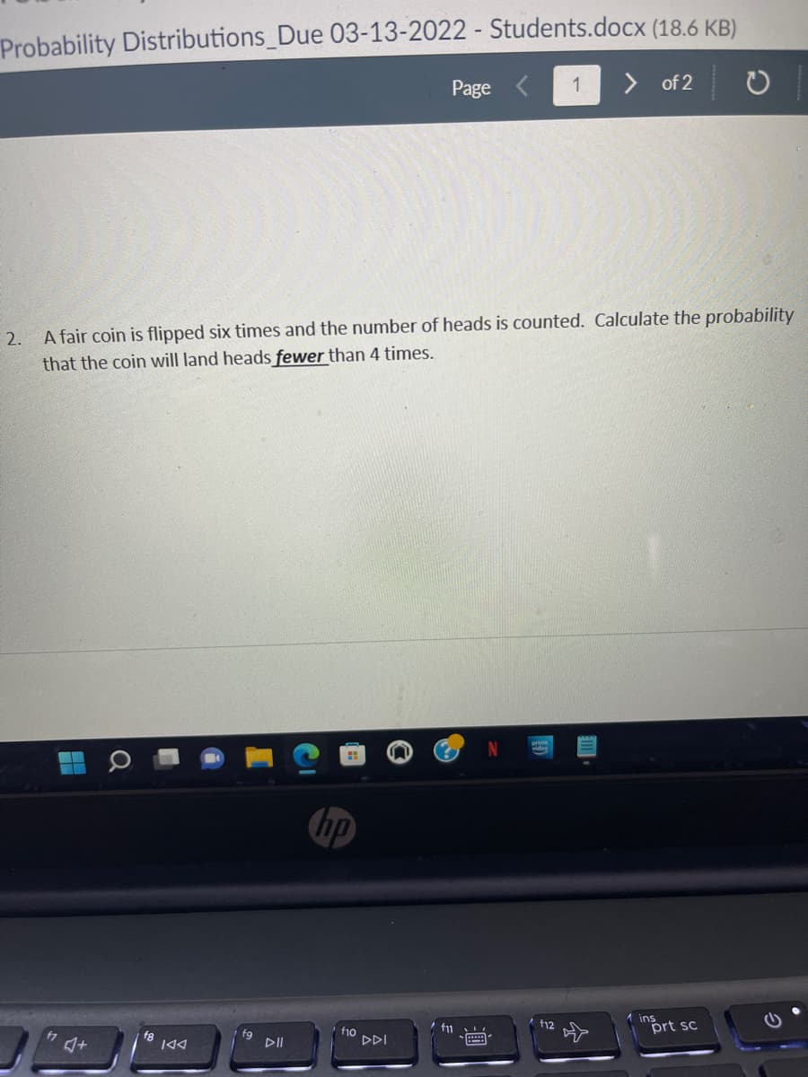 Probability Distributions_Due 03-13-2022 - Students.docx (18.6 KB)
> of 2 O
Page
1
2. A fair coin is flipped six times and the number of heads is counted. Calculate the probability
that the coin will land heads fewer than 4 times.
ins
prt sc
fu
f12
fg
DII
f1o
DDI
f8
