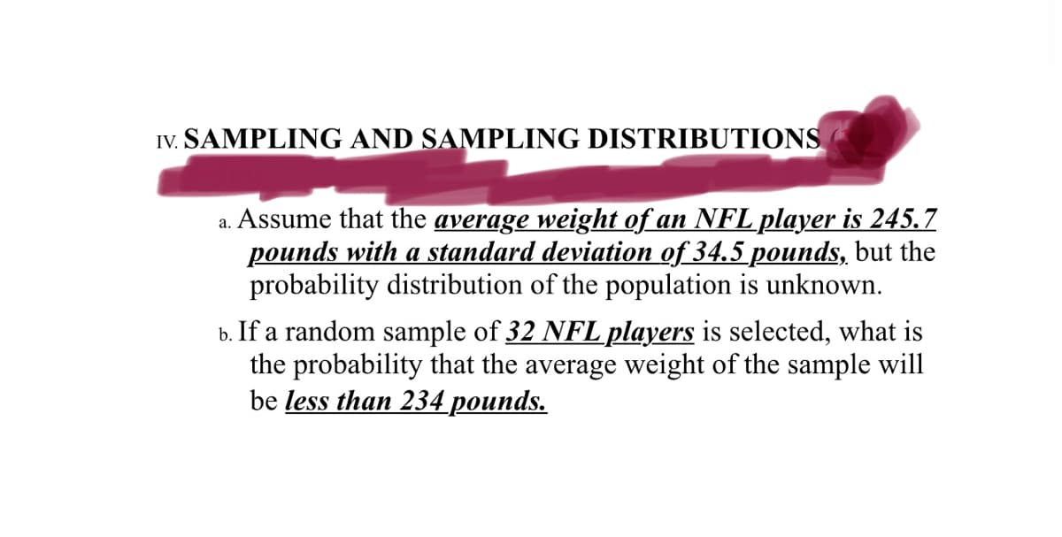 IV. SAMPLING AND SAMPLING DISTRIBUTIONS
a. Assume that the average weight of an NFL player is 245.7
pounds with a standard deviation of 34.5 pounds, but the
probability distribution of the population is unknown.
b. If a random sample of 32 NFL players is selected, what is
the probability that the average weight of the sample will
be less than 234 pounds.
