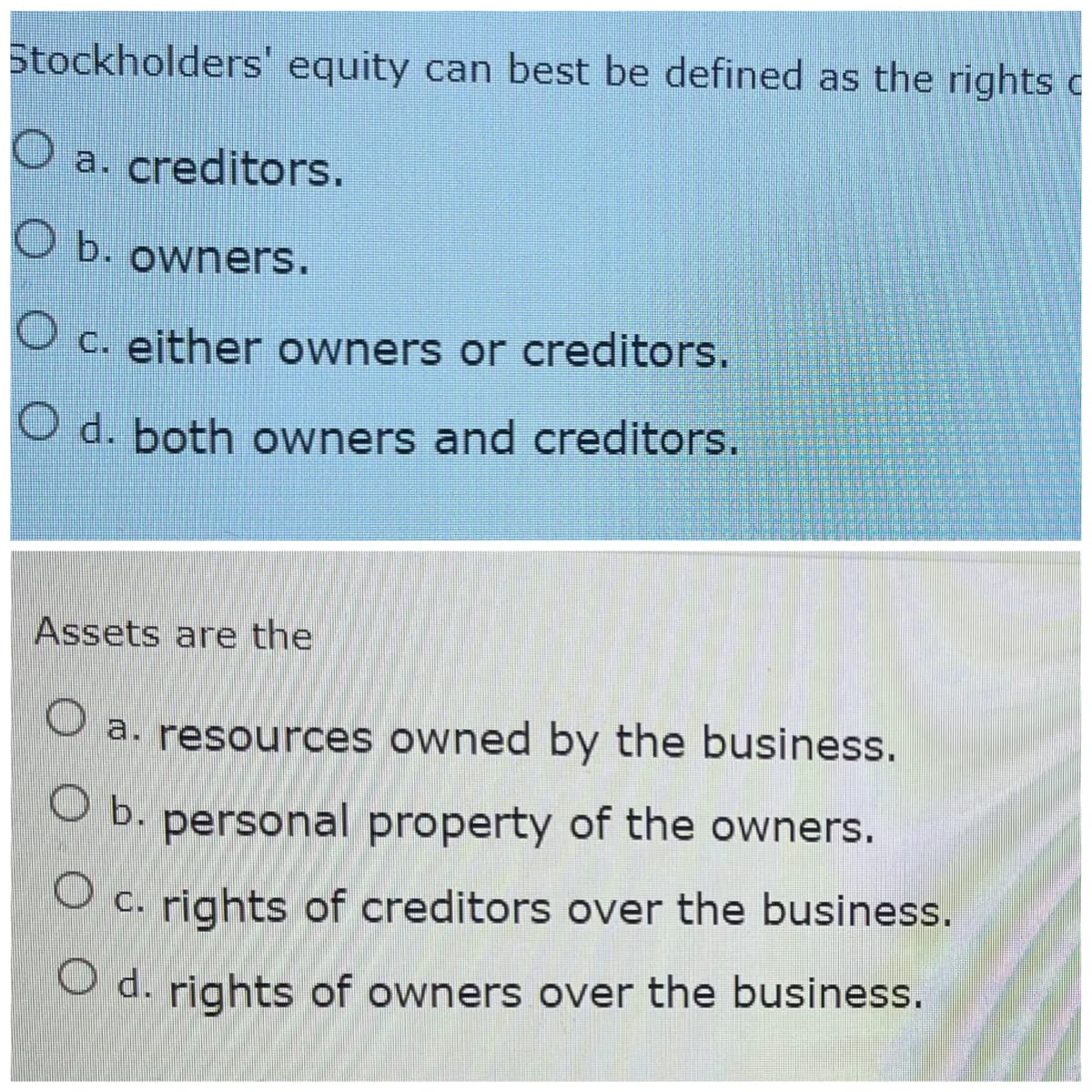 Stockholders' equity can best be defined as the rights c
O a. creditors.
O b. owners.
O c. either owners or creditors.
O d. both owners and creditors.
Assets are the
O a. resources owned by the business.
O b. personal property of the owners.
OC.
rights of creditors over the business.
O d. rights of owners over the business.