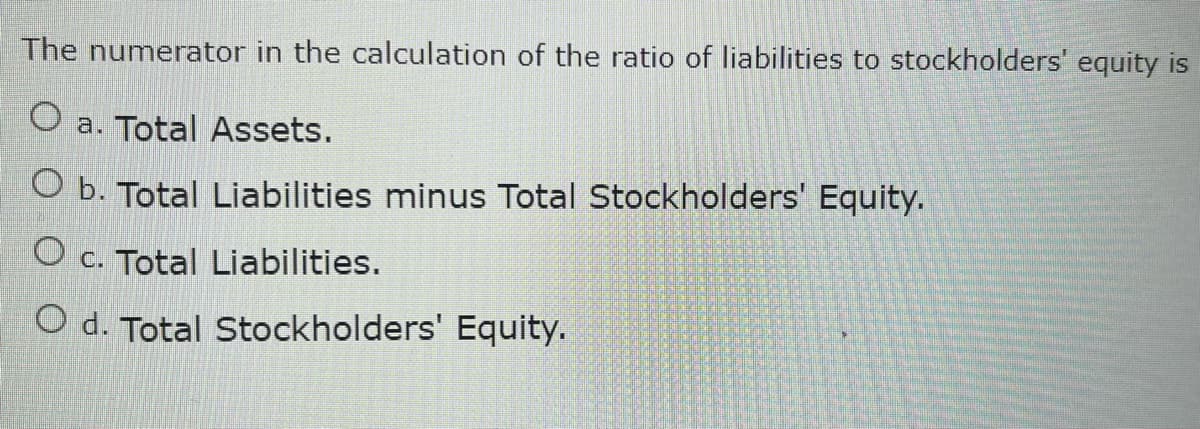 The numerator in the calculation of the ratio of liabilities to stockholders' equity is
O a. Total Assets.
O b. Total Liabilities minus Total Stockholders' Equity.
O c. Total Liabilities.
O d. Total Stockholders' Equity.