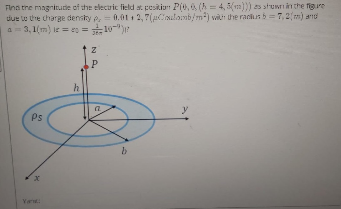 Find the magnitude of the electric field at position P(0, 0, (h = 4, 5(m))) as shown in the figure
due to the charge density p, = 0.01 * 2, 7(uCoulomb/m2) with the radius b = 7, 2(m) and
a = 3,1(m) (e = E0 = 35 10-)?
367
a.
y
Ps
