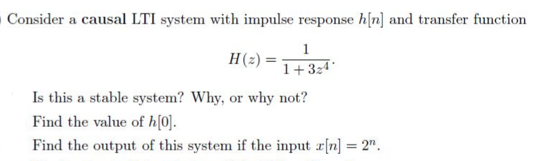 Consider a causal LTI system with impulse response h[n] and transfer function
1
H(z) =
1+324
Is this a stable system? Why, or why not?
Find the value of h[0].
Find the output of this system if the input r[n] = 2".
%3D
