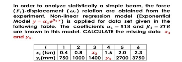 In order to analyze statistically a simple beam, the force
(F)-displacement (w;) relation are obtained from the
experiment. Non-linear regression model (Exponential
Model y = a,eß1x) is applied for data set given in the
following table. The coefficients a1 = 518 and ß1 = STR
are known in this model. CALCULATE the missing data x3
and y4.
i
1 2
3
4 5 6
x1 (ton) 0.4
0.8
X3
1.6 2.0
2.3
y(mm) 750 1000 1400 y4 2700 3750
