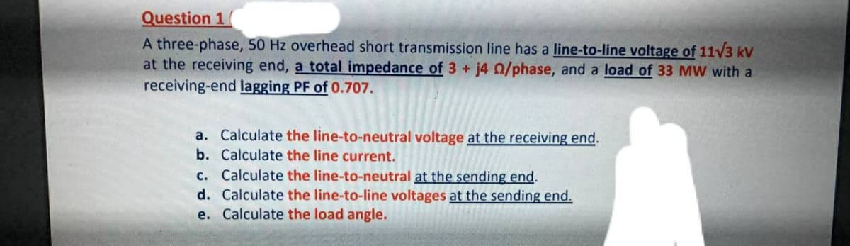 Question 1
A three-phase, 50 Hz overhead short transmission line has a line-to-line voltage of 11V3 kV
at the receiving end, a total impedance of 3 + j4 0/phase, and a load of 33 MW with a
receiving-end lagging PF of 0.707.
a. Calculate the line-to-neutral voltage at the receiving end.
b. Calculate the line current.
c. Calculate the line-to-neutral at the sending end.
d. Calculate the line-to-line voltages at the sending end.
e. Calculate the load angle.
