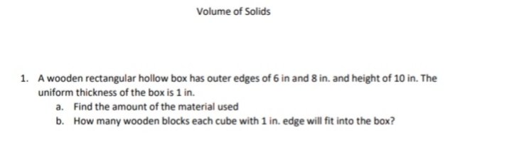 Volume of Solids
1. A wooden rectangular hollow box has outer edges of 6 in and 8 in. and height of 10 in. The
uniform thickness of the box is 1 in.
a. Find the amount of the material used
b. How many wooden blocks each cube with 1 in. edge will fit into the box?