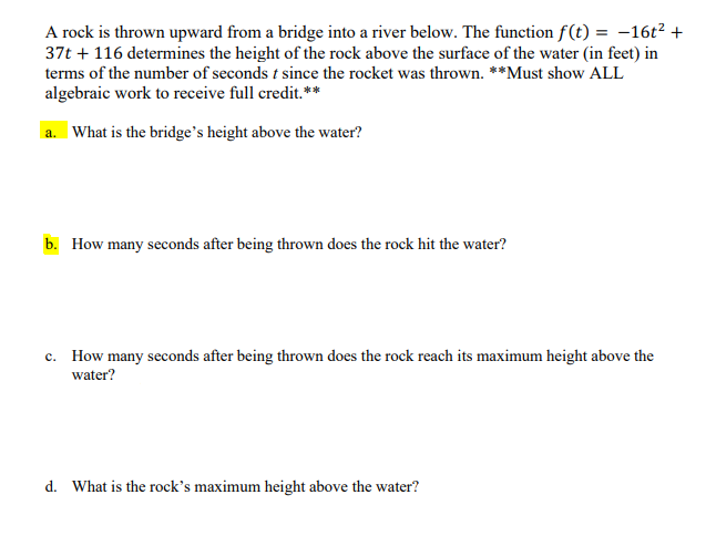 A rock is thrown upward from a bridge into a river below. The function f(t) = -16t? +
37t + 116 determines the height of the rock above the surface of the water (in feet) in
terms of the number of seconds t since the rocket was thrown. **Must show ALL
algebraic work to receive full credit.**
a. What is the bridge's height above the water?
b. How many seconds after being thrown does the rock hit the water?
c. How many seconds after being thrown does the rock reach its maximum height above the
water?
d. What is the rock's maximum height above the water?
