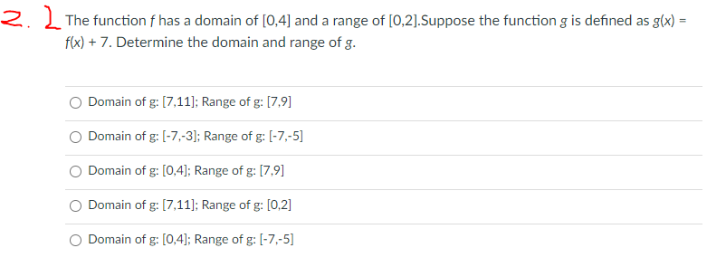 2. Į The function f has a domain of [0,4] and a range of [0,2].Suppose the function g is defined as g(x) =
f(x) + 7. Determine the domain and range of g.
Domain of g: [7,11]; Range of g: [7,9]
Domain of g: [-7,-3]; Range of g: [-7,-5]
Domain of g: [0,4]; Range of g: [7,9]
Domain of g: [7,11]; Range of g: [0,2]
Domain of g: [0,4]; Range of g: [-7,-5]
