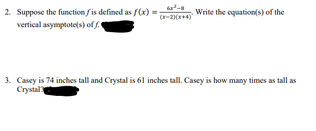 6x2-8
2. Suppose the function f is defined as f(x) = -
vertical asymptote(s) of f.
Write the equation(s) of the
(x-2)(x+4)'
3. Casey is 74 inches tall and Crystal is 61 inches tall. Casey is how many times as tall as
Crystal?
