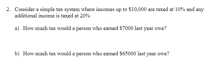 2. Consider a simple tax system where incomes up to $10,000 are taxed at 10% and any
additional income is taxed at 20%
a) How much tax would a person who earned $7000 last year owe?
b) How much tax would a person who earned $65000 last year owe?
